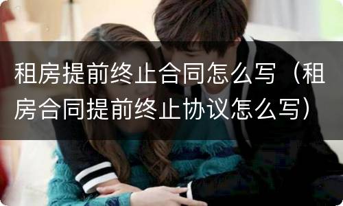 租房提前终止合同怎么写（租房合同提前终止协议怎么写）