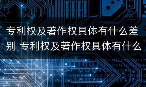 专利权及著作权具体有什么差别 专利权及著作权具体有什么差别呢