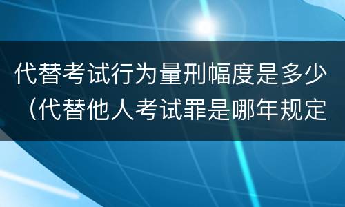 代替考试行为量刑幅度是多少（代替他人考试罪是哪年规定）