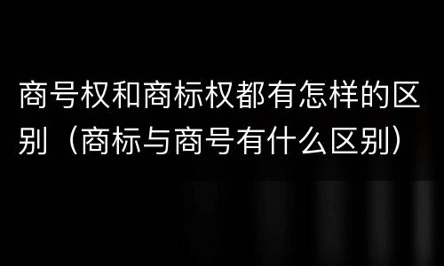 商号权和商标权都有怎样的区别（商标与商号有什么区别）