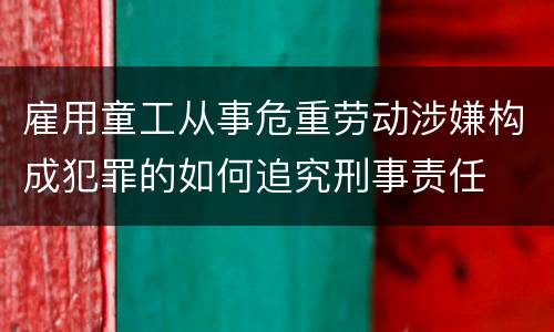 雇用童工从事危重劳动涉嫌构成犯罪的如何追究刑事责任
