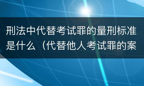 刑法中代替考试罪的量刑标准是什么（代替他人考试罪的案例）