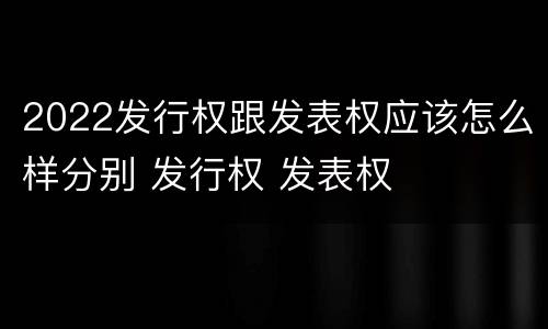 2022发行权跟发表权应该怎么样分别 发行权 发表权