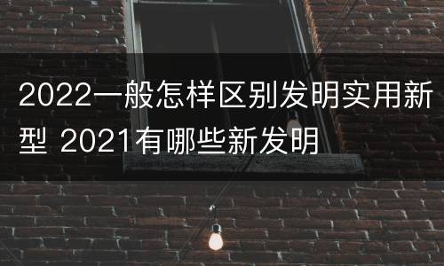 2022一般怎样区别发明实用新型 2021有哪些新发明