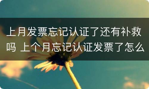上月发票忘记认证了还有补救吗 上个月忘记认证发票了怎么办