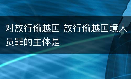 对放行偷越国 放行偷越国境人员罪的主体是