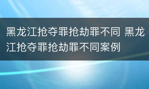 黑龙江抢夺罪抢劫罪不同 黑龙江抢夺罪抢劫罪不同案例