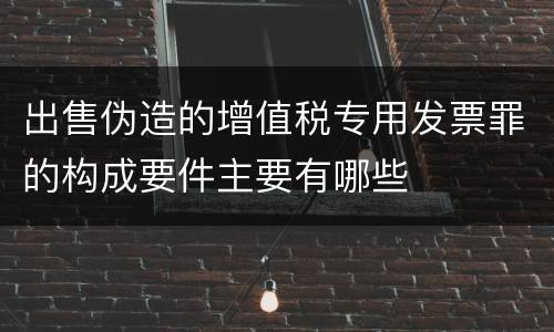 出售伪造的增值税专用发票罪的构成要件主要有哪些