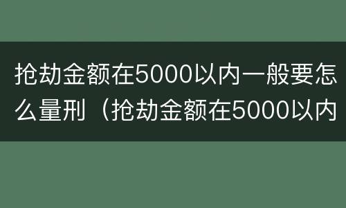 抢劫金额在5000以内一般要怎么量刑（抢劫金额在5000以内一般要怎么量刑呢）