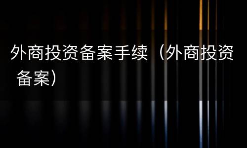 外商投资备案手续（外商投资 备案）