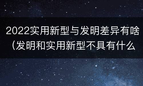 2022实用新型与发明差异有啥（发明和实用新型不具有什么特性）