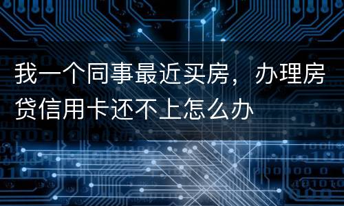 我一个同事最近买房，办理房贷信用卡还不上怎么办