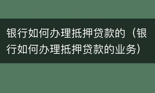 银行如何办理抵押贷款的（银行如何办理抵押贷款的业务）