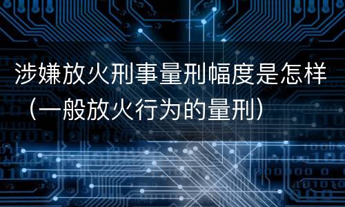 涉嫌放火刑事量刑幅度是怎样（一般放火行为的量刑）