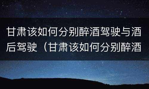甘肃该如何分别醉酒驾驶与酒后驾驶（甘肃该如何分别醉酒驾驶与酒后驾驶人员）