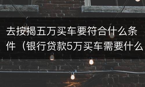 去按揭五万买车要符合什么条件（银行贷款5万买车需要什么条件）