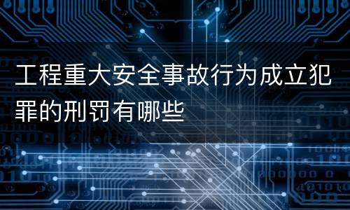 工程重大安全事故行为成立犯罪的刑罚有哪些