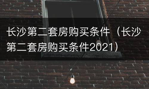 长沙第二套房购买条件（长沙第二套房购买条件2021）