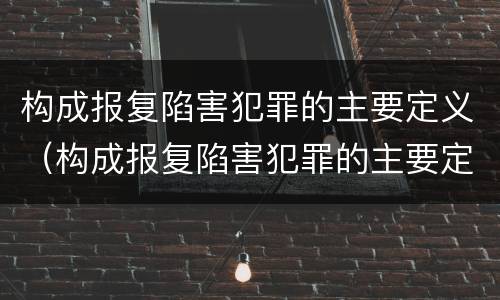 构成报复陷害犯罪的主要定义（构成报复陷害犯罪的主要定义是什么）