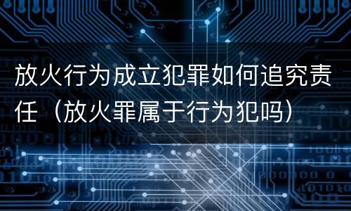 放火行为成立犯罪如何追究责任（放火罪属于行为犯吗）