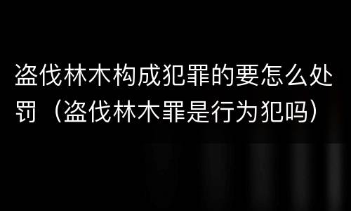 盗伐林木构成犯罪的要怎么处罚（盗伐林木罪是行为犯吗）