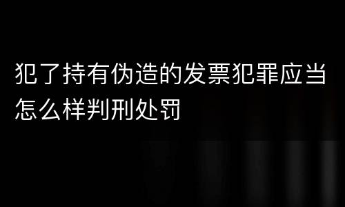 犯了持有伪造的发票犯罪应当怎么样判刑处罚