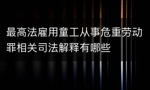 最高法雇用童工从事危重劳动罪相关司法解释有哪些