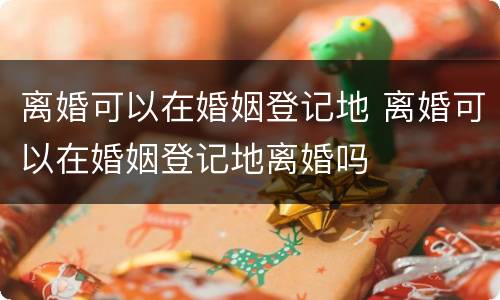 离婚可以在婚姻登记地 离婚可以在婚姻登记地离婚吗