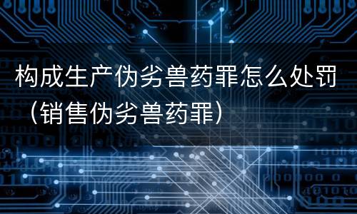 构成生产伪劣兽药罪怎么处罚（销售伪劣兽药罪）