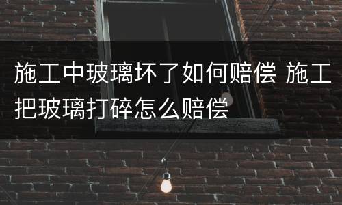施工中玻璃坏了如何赔偿 施工把玻璃打碎怎么赔偿