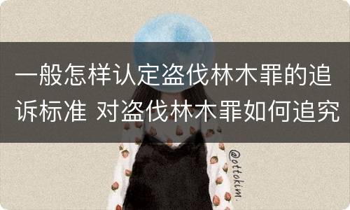 一般怎样认定盗伐林木罪的追诉标准 对盗伐林木罪如何追究法律责任