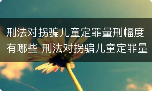 刑法对拐骗儿童定罪量刑幅度有哪些 刑法对拐骗儿童定罪量刑幅度有哪些认定