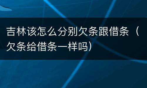吉林该怎么分别欠条跟借条（欠条给借条一样吗）