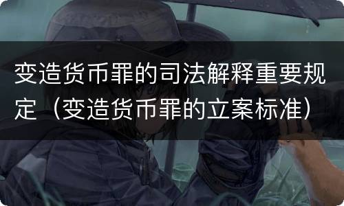 变造货币罪的司法解释重要规定（变造货币罪的立案标准）