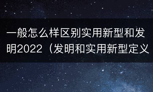一般怎么样区别实用新型和发明2022（发明和实用新型定义）
