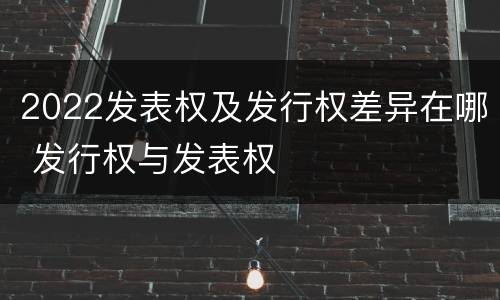 2022发表权及发行权差异在哪 发行权与发表权