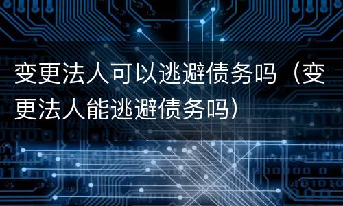 变更法人可以逃避债务吗（变更法人能逃避债务吗）