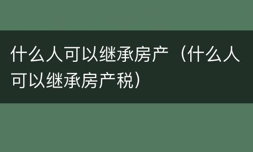 什么人可以继承房产（什么人可以继承房产税）