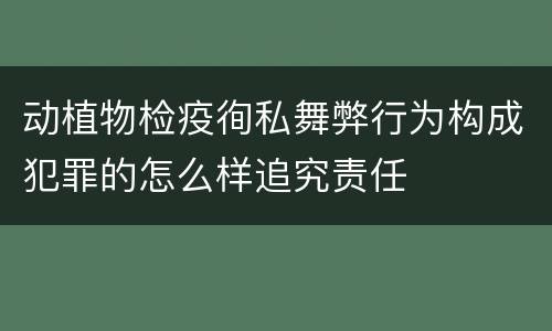 动植物检疫徇私舞弊行为构成犯罪的怎么样追究责任