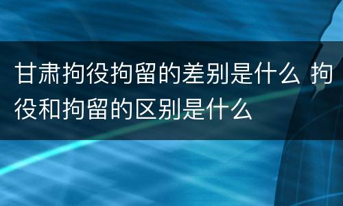 甘肃拘役拘留的差别是什么 拘役和拘留的区别是什么