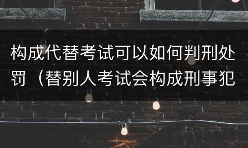 构成代替考试可以如何判刑处罚（替别人考试会构成刑事犯罪吗）