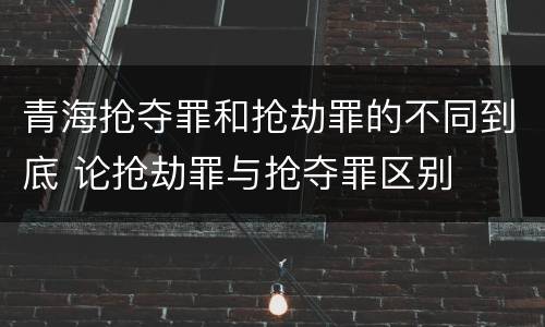 青海抢夺罪和抢劫罪的不同到底 论抢劫罪与抢夺罪区别