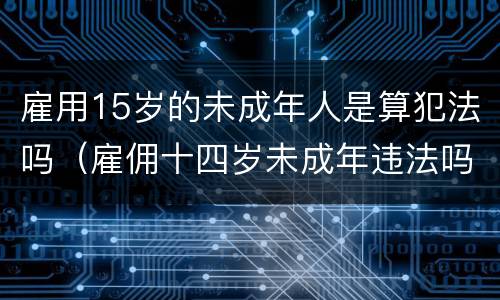 雇用15岁的未成年人是算犯法吗（雇佣十四岁未成年违法吗）