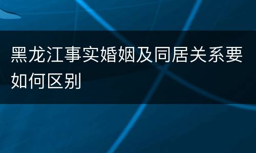黑龙江事实婚姻及同居关系要如何区别