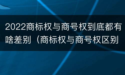 2022商标权与商号权到底都有啥差别（商标权与商号权区别）