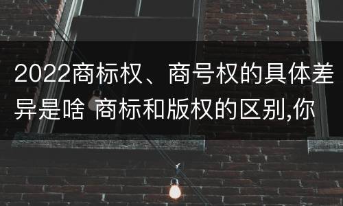 2022商标权、商号权的具体差异是啥 商标和版权的区别,你知道多少?