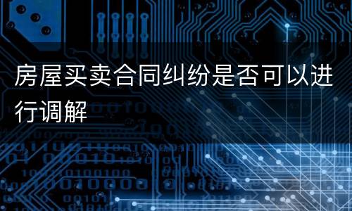 房屋买卖合同纠纷是否可以进行调解