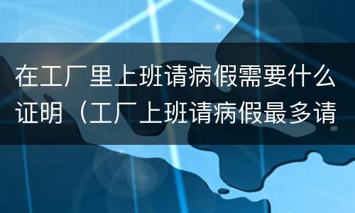 在工厂里上班请病假需要什么证明（工厂上班请病假最多请多少天）