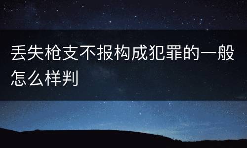 丢失枪支不报构成犯罪的一般怎么样判