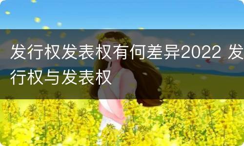 发行权发表权有何差异2022 发行权与发表权